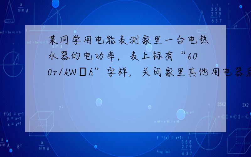 某同学用电能表测家里一台电热水器的电功率，表上标有“600r/kW•h”字样，关闭家里其他用电器后，让热水器工作，1mi