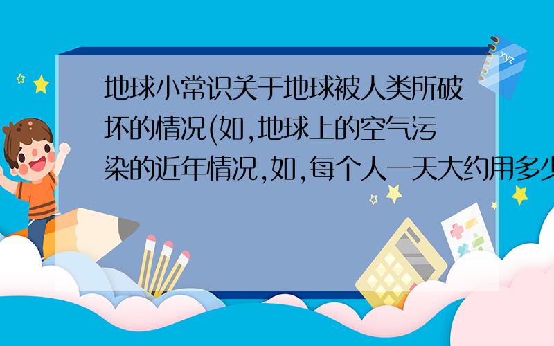 地球小常识关于地球被人类所破坏的情况(如,地球上的空气污染的近年情况,如,每个人一天大约用多少塑料袋,会给我们带来怎样的