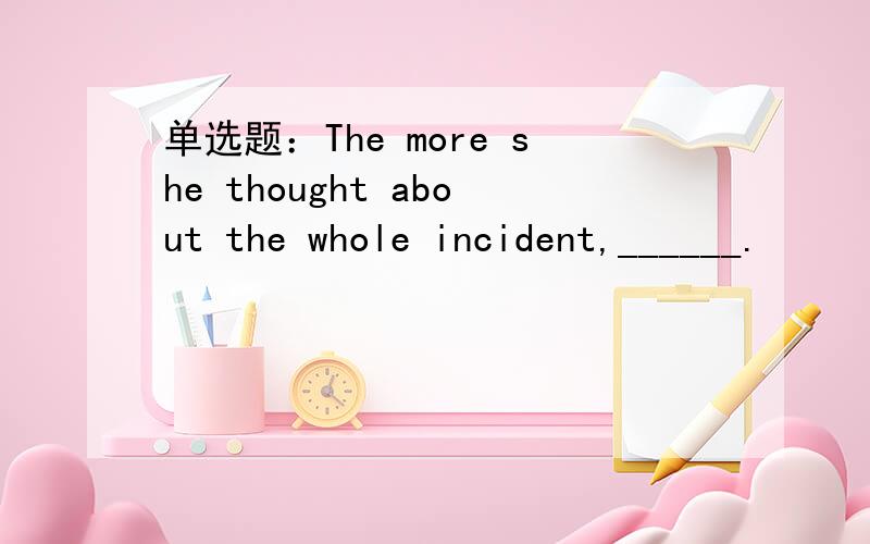 单选题：The more she thought about the whole incident,______.