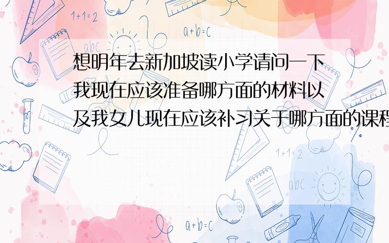 想明年去新加坡读小学请问一下我现在应该准备哪方面的材料以及我女儿现在应该补习关于哪方面的课程,希望可以详细的帮我指明一下