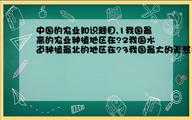 中国的农业知识题目,1我国最高的农业种植地区在?2我国水道种植最北的地区在?3我国最大的天然林区?4我国最大的渔场?5我