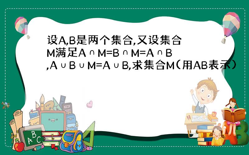 设A,B是两个集合,又设集合M满足A∩M=B∩M=A∩B,A∪B∪M=A∪B,求集合M(用AB表示)