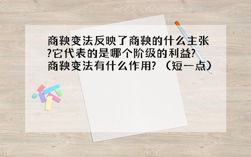 商鞅变法反映了商鞅的什么主张?它代表的是哪个阶级的利益?商鞅变法有什么作用? （短一点）