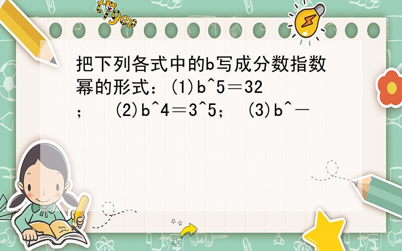 把下列各式中的b写成分数指数幂的形式：(1)b^5＝32；　(2)b^4＝3^5； (3)b^－