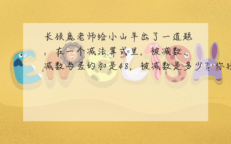 长颈鹿老师给小山羊出了一道题：在一个减法算式里，被减数、减数与差的和是48，被减数是多少？你猜小山羊是怎样解答这道题的？