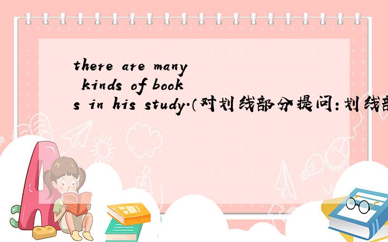 there are many kinds of books in his study.（对划线部分提问：划线部分为man