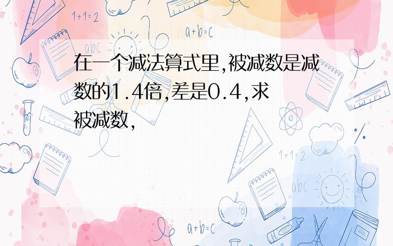 在一个减法算式里,被减数是减数的1.4倍,差是0.4,求被减数,