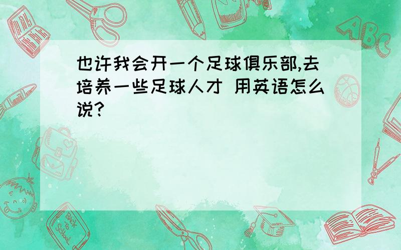 也许我会开一个足球俱乐部,去培养一些足球人才 用英语怎么说?