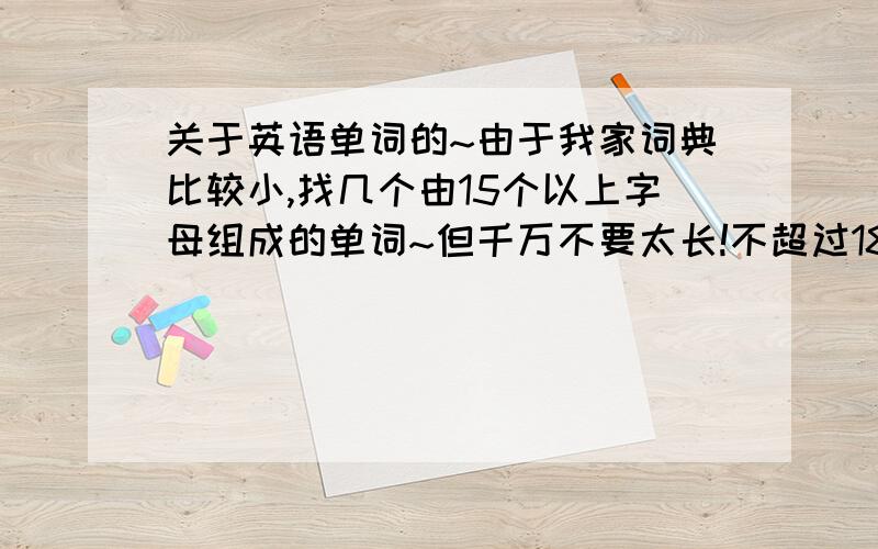 关于英语单词的~由于我家词典比较小,找几个由15个以上字母组成的单词~但千万不要太长!不超过18个!最好有英标!好了我还