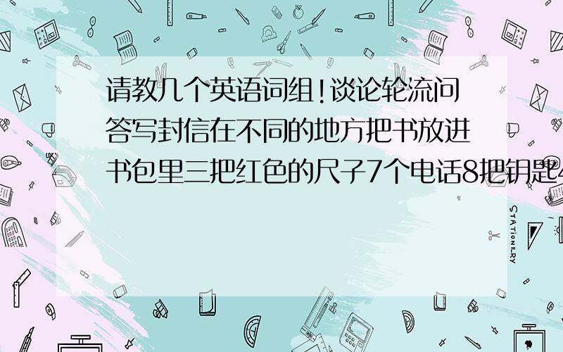 请教几个英语词组!谈论轮流问答写封信在不同的地方把书放进书包里三把红色的尺子7个电话8把钥匙4个箱子