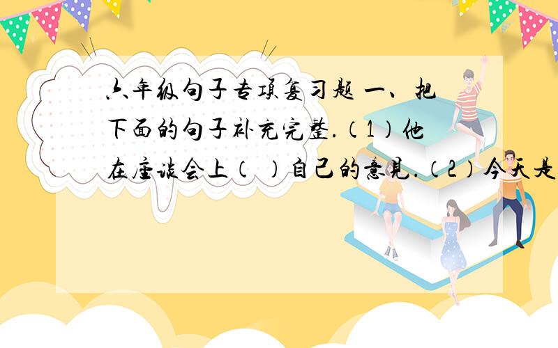 六年级句子专项复习题 一、把下面的句子补充完整.（1）他在座谈会上（ ）自己的意见.（2）今天是（ ）