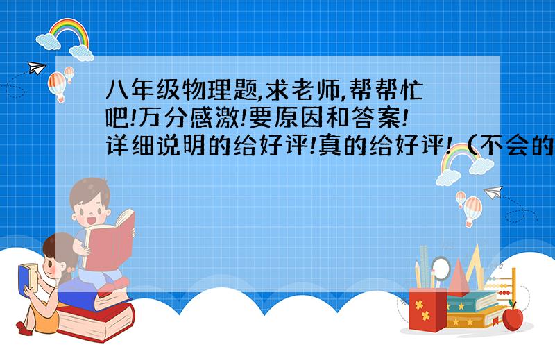 八年级物理题,求老师,帮帮忙吧!万分感激!要原因和答案!详细说明的给好评!真的给好评!（不会的以及闲的抽风的……与题目不