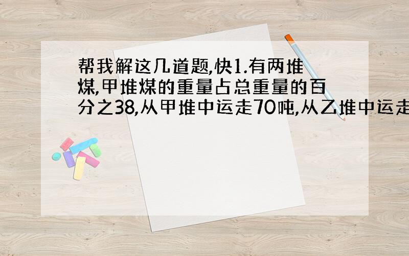 帮我解这几道题,快1.有两堆煤,甲堆煤的重量占总重量的百分之38,从甲堆中运走70吨,从乙堆中运走142吨,这时甲堆比乙