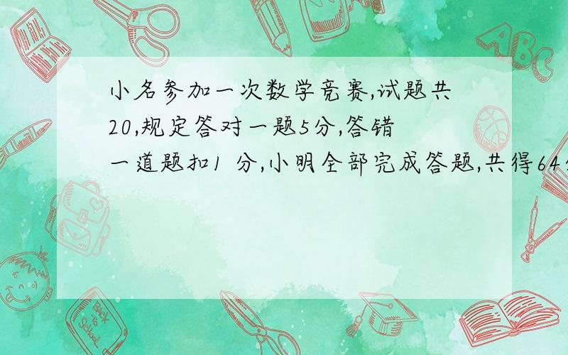 小名参加一次数学竞赛,试题共20,规定答对一题5分,答错一道题扣1 分,小明全部完成答题,共得64分.他答