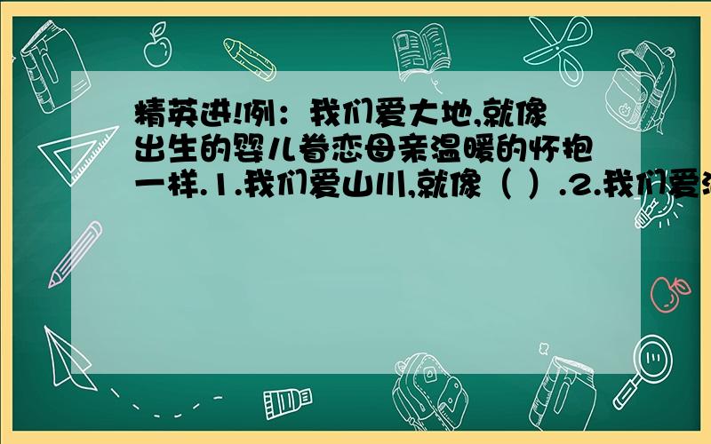 精英进!例：我们爱大地,就像出生的婴儿眷恋母亲温暖的怀抱一样.1.我们爱山川,就像（ ）.2.我们爱河流,就像（ ）.3