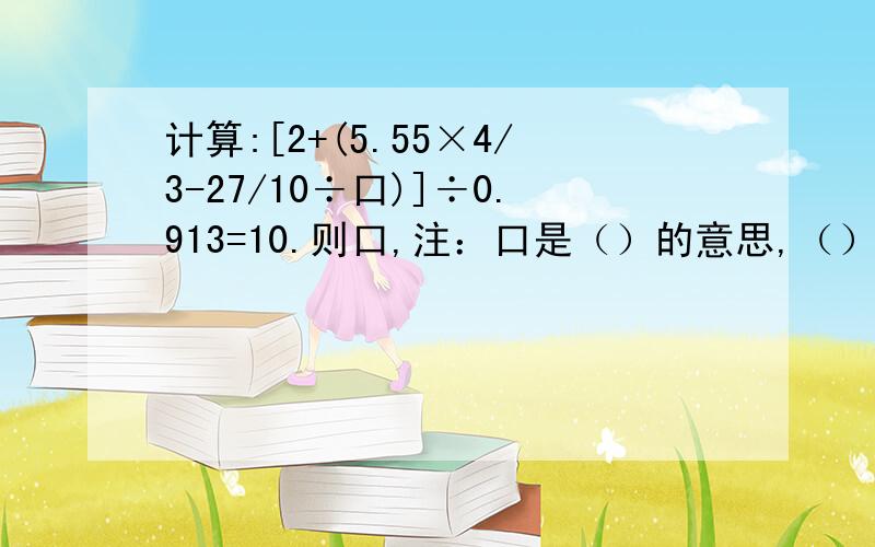 计算:[2+(5.55×4/3-27/10÷口)]÷0.913=10.则口,注：口是（）的意思,（）里是几?