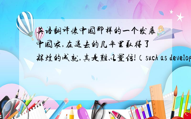 英语翻译像中国那样的一个发展中国家,在过去的几年里取得了辉煌的成就,真是难以置信!（such as developing