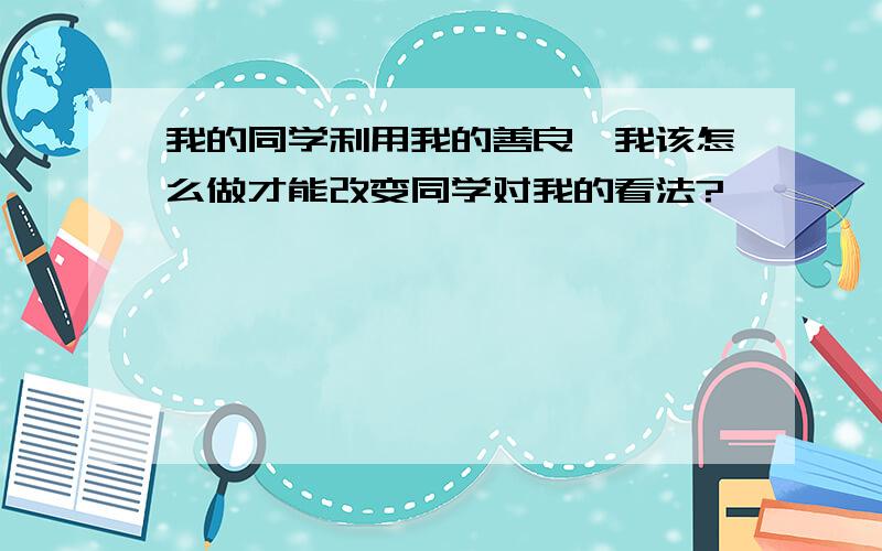 我的同学利用我的善良,我该怎么做才能改变同学对我的看法?