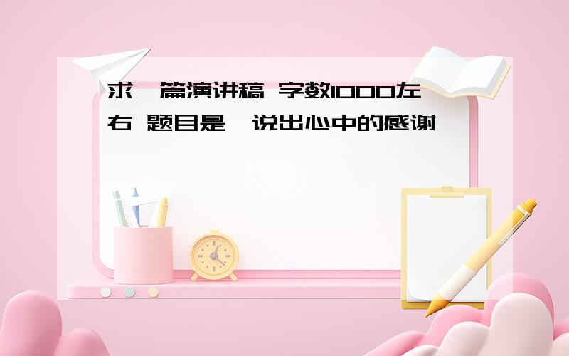 求一篇演讲稿 字数1000左右 题目是《说出心中的感谢》