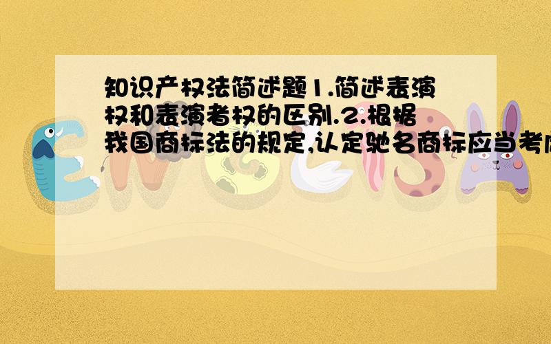 知识产权法简述题1.简述表演权和表演者权的区别.2.根据我国商标法的规定,认定驰名商标应当考虑哪些因素?