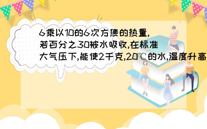 6乘以10的6次方焦的热量,若百分之30被水吸收,在标准大气压下,能使2千克,20℃的水,温度升高多少度