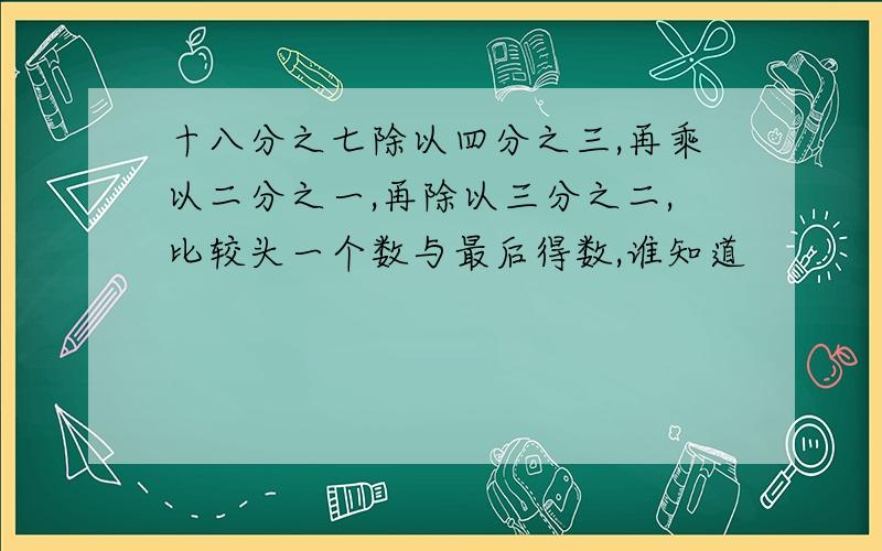 十八分之七除以四分之三,再乘以二分之一,再除以三分之二,比较头一个数与最后得数,谁知道