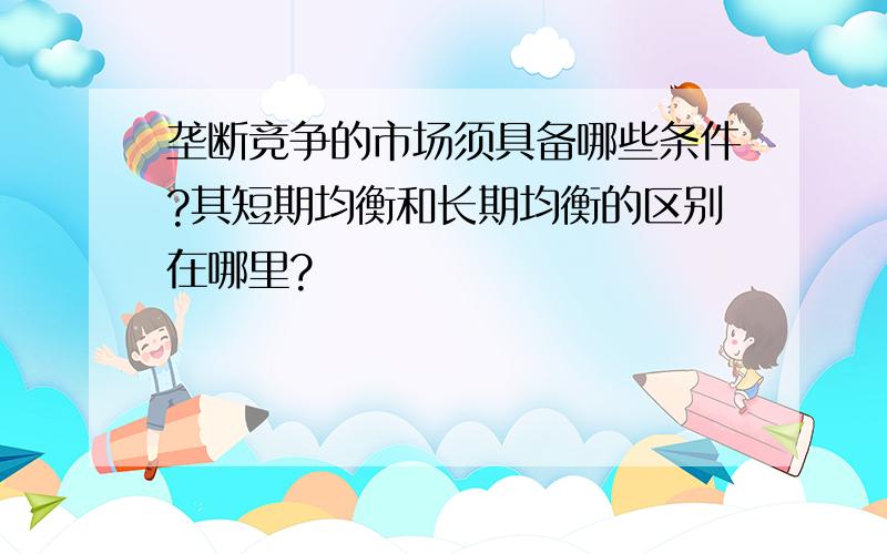 垄断竞争的市场须具备哪些条件?其短期均衡和长期均衡的区别在哪里?