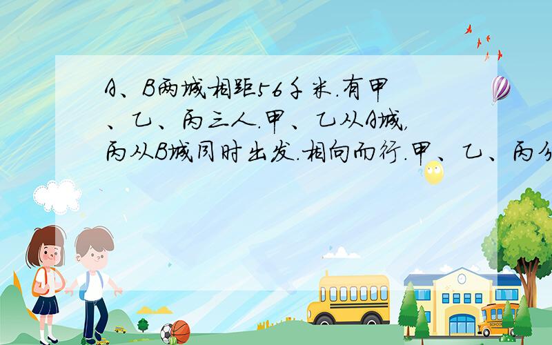 A、B两城相距56千米．有甲、乙、丙三人．甲、乙从A城，丙从B城同时出发．相向而行．甲、乙、丙分别以每小时6千米、5千米