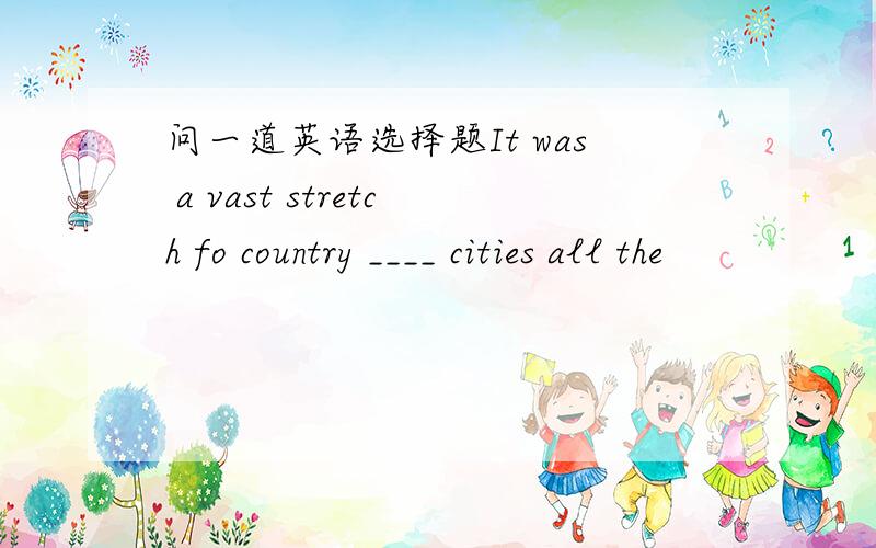 问一道英语选择题It was a vast stretch fo country ____ cities all the