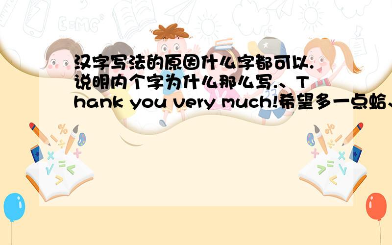 汉字写法的原因什么字都可以.说明内个字为什么那么写.、Thank you very much!希望多一点蛤、