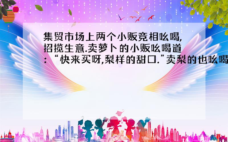 集贸市场上两个小贩竞相吆喝,招揽生意.卖萝卜的小贩吆喝道：“快来买呀,梨样的甜口.”卖梨的也吆喝道：“不买白不买,萝卜养