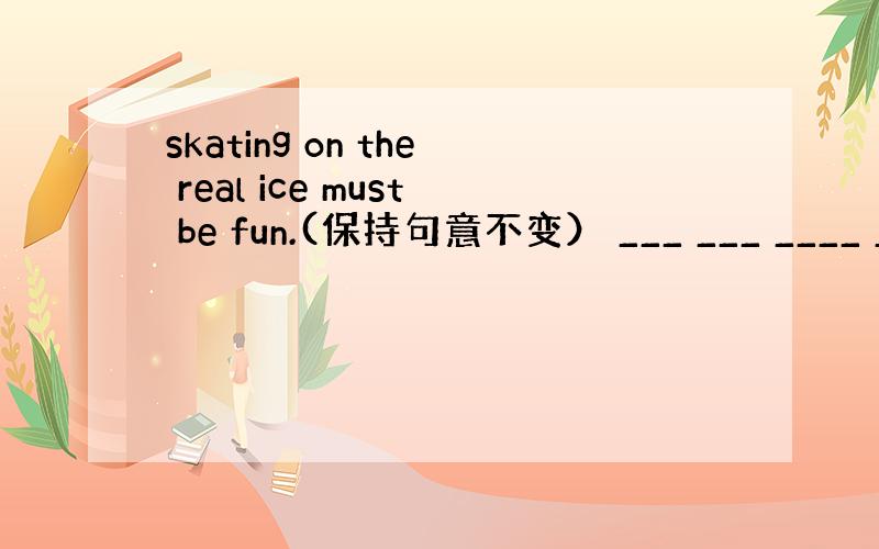 skating on the real ice must be fun.(保持句意不变） ___ ___ ____ __