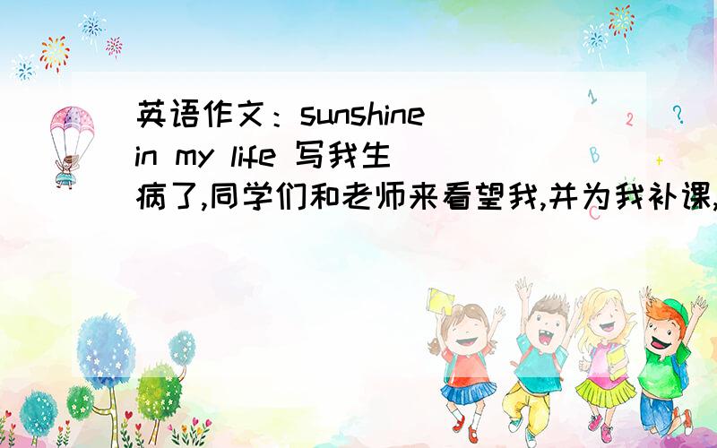 英语作文：sunshine in my life 写我生病了,同学们和老师来看望我,并为我补课,我很感谢他们