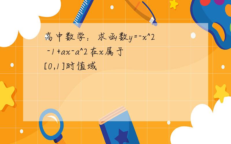 高中数学：求函数y=-x^2 -1+ax-a^2在x属于[0,1]时值域