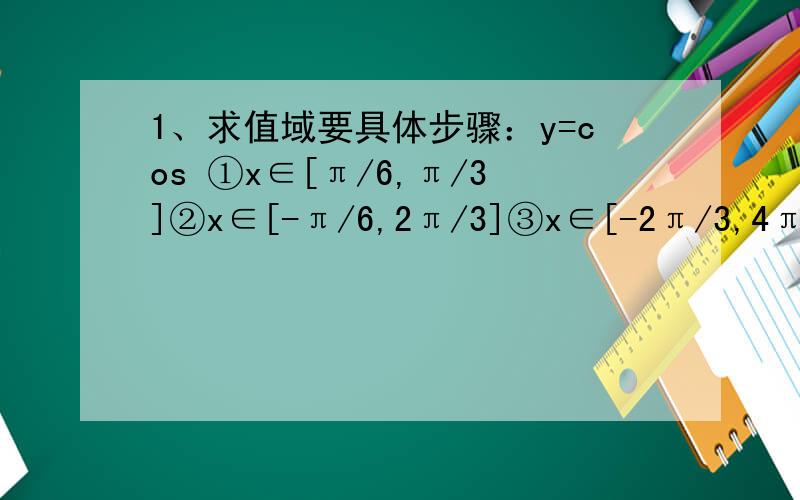 1、求值域要具体步骤：y=cos ①x∈[π/6,π/3]②x∈[-π/6,2π/3]③x∈[-2π/3,4π/3]