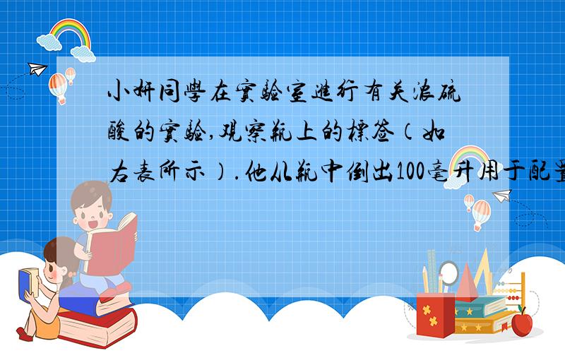 小妍同学在实验室进行有关浓硫酸的实验,观察瓶上的标签（如右表所示）.他从瓶中倒出100毫升用于配置成稀