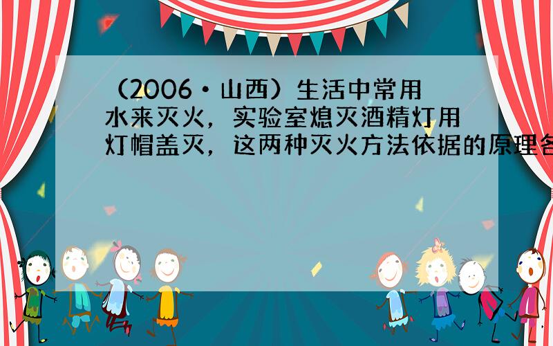 （2006•山西）生活中常用水来灭火，实验室熄灭酒精灯用灯帽盖灭，这两种灭火方法依据的原理各是什么？请你举出两例生活中常