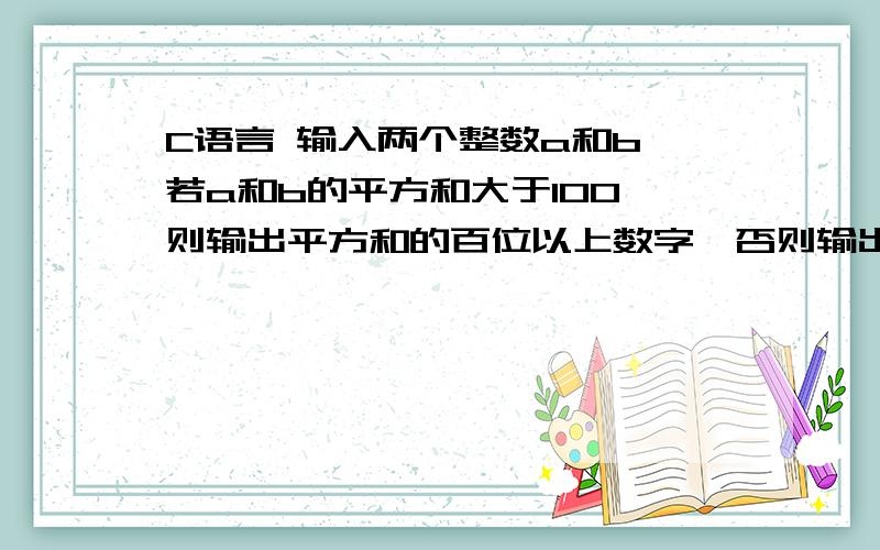 C语言 输入两个整数a和b,若a和b的平方和大于100,则输出平方和的百位以上数字,否则输出a和b的和.