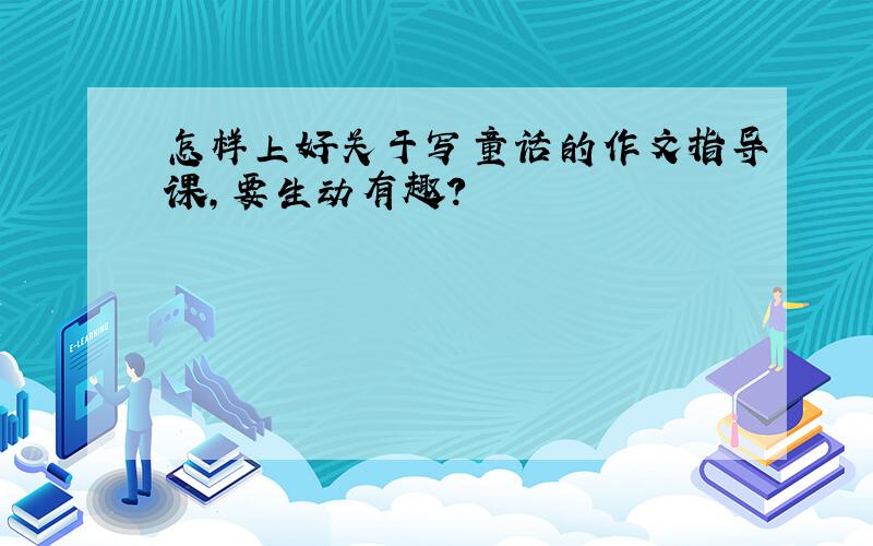 怎样上好关于写童话的作文指导课,要生动有趣?