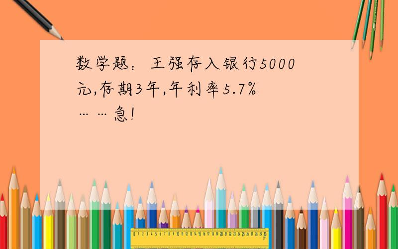 数学题：王强存入银行5000元,存期3年,年利率5.7%……急!