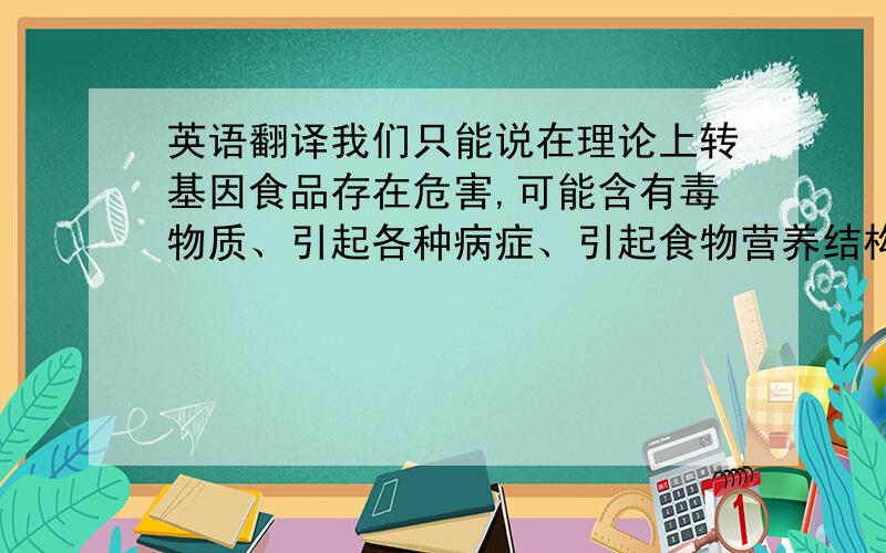 英语翻译我们只能说在理论上转基因食品存在危害,可能含有毒物质、引起各种病症、引起食物营养结构失衡,造成大范围内的基因污染