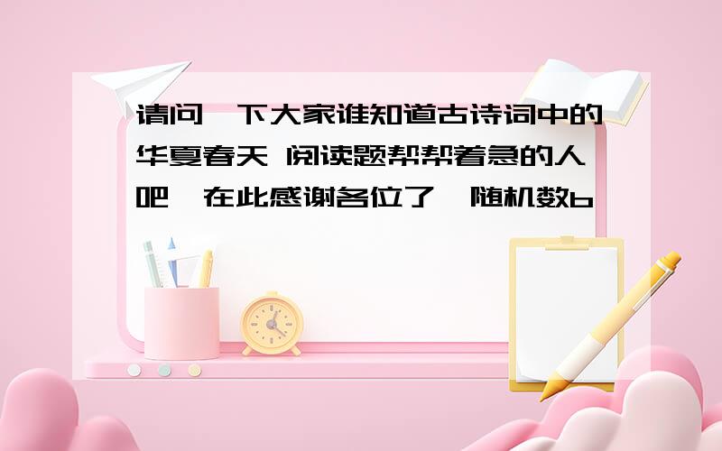 请问一下大家谁知道古诗词中的华夏春天 阅读题帮帮着急的人吧,在此感谢各位了{随机数b