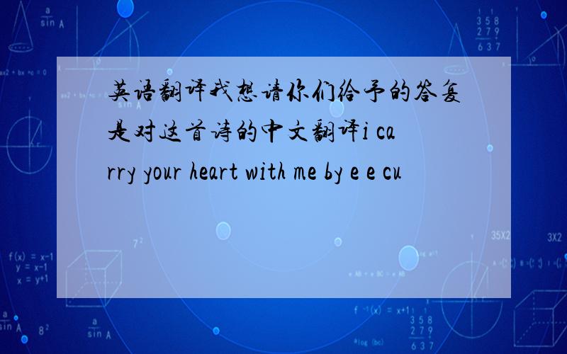 英语翻译我想请你们给予的答复是对这首诗的中文翻译i carry your heart with me by e e cu