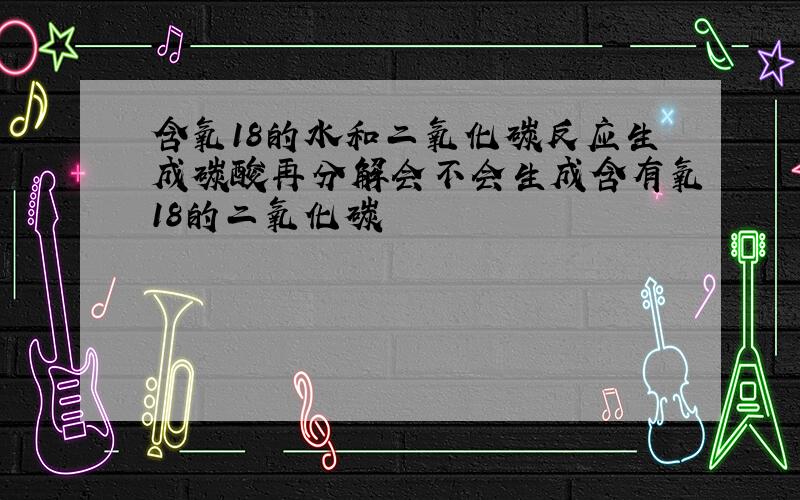 含氧18的水和二氧化碳反应生成碳酸再分解会不会生成含有氧18的二氧化碳