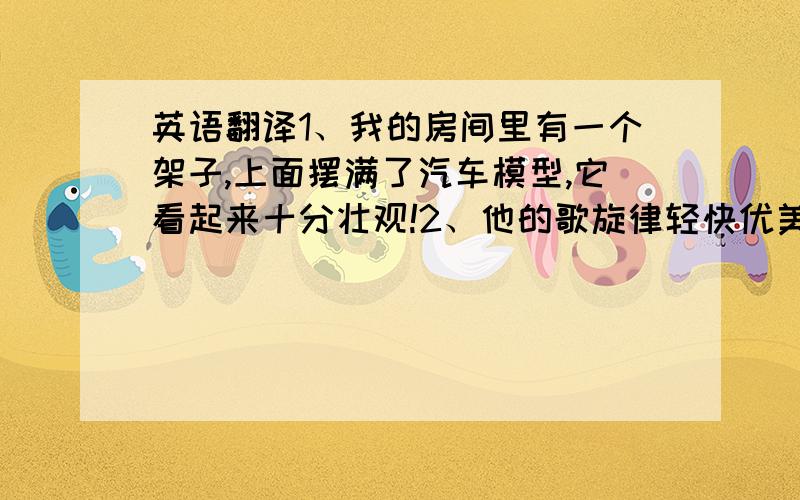 英语翻译1、我的房间里有一个架子,上面摆满了汽车模型,它看起来十分壮观!2、他的歌旋律轻快优美,像在讲一个故事.3、我认