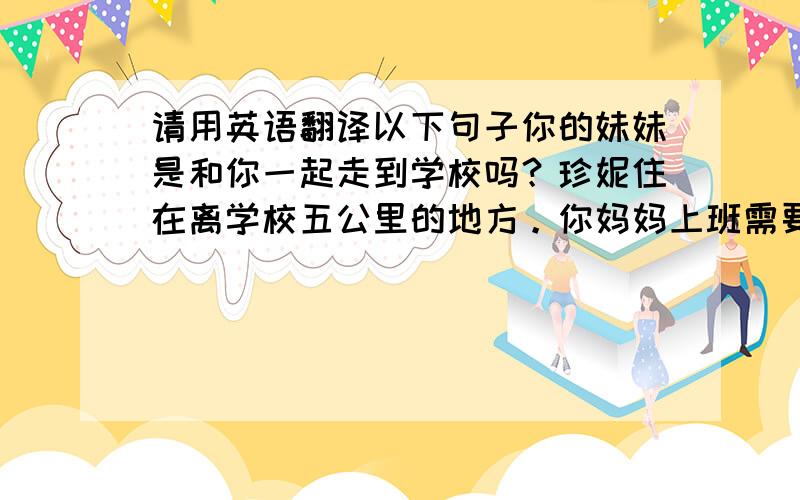 请用英语翻译以下句子你的妹妹是和你一起走到学校吗？珍妮住在离学校五公里的地方。你妈妈上班需要多长时间？