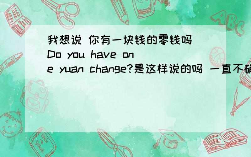 我想说 你有一块钱的零钱吗 Do you have one yuan change?是这样说的吗 一直不确定怎么说是最地