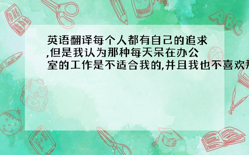 英语翻译每个人都有自己的追求,但是我认为那种每天呆在办公室的工作是不适合我的,并且我也不喜欢那样的工作.