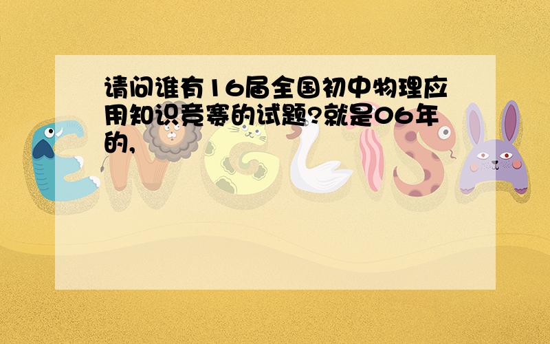 请问谁有16届全国初中物理应用知识竞赛的试题?就是06年的,