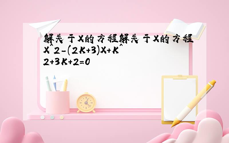 解关于X的方程解关于X的方程X^2-(2K+3)X+K^2+3K+2=0